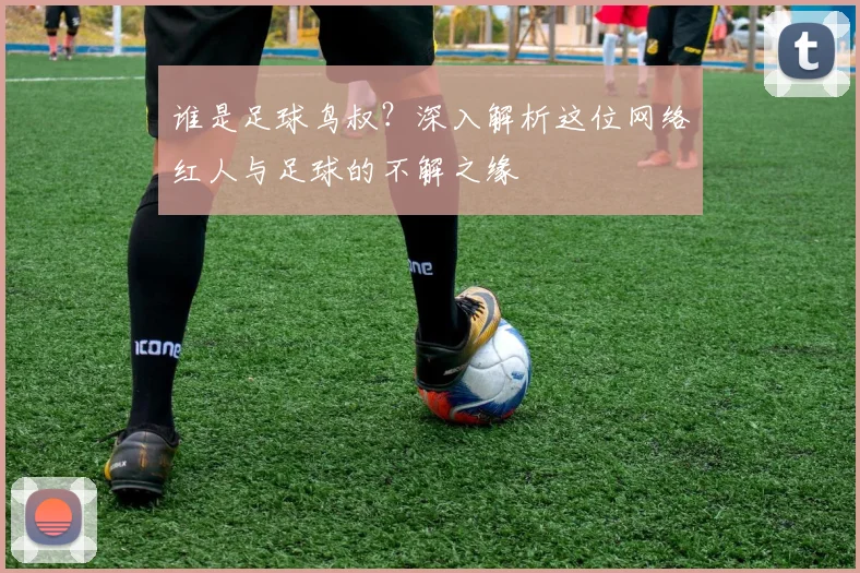谁是足球鸟叔?深入解析这位网络红人与足球的不解之缘