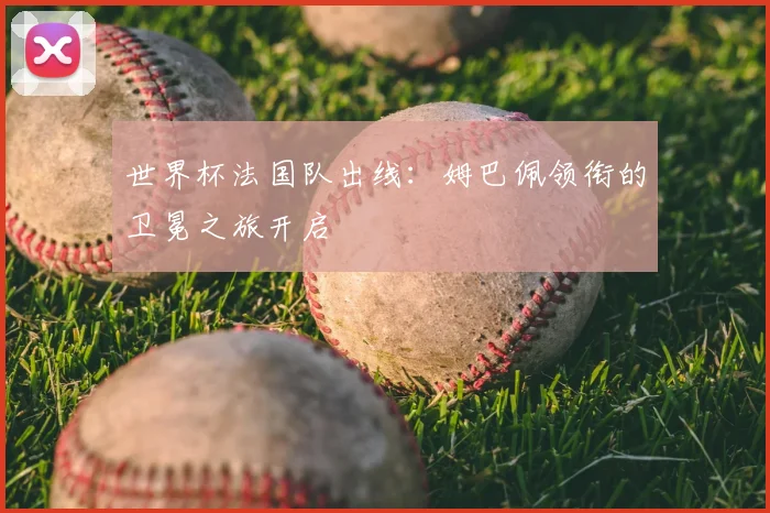 世界杯法国队出线：姆巴佩领衔的卫冕之旅开启
