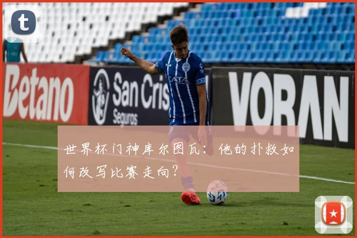 世界杯门神库尔图瓦：他的扑救如何改写比赛走向？