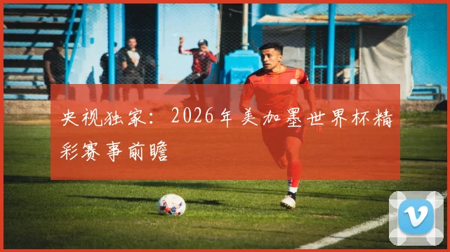 央视独家：2026年美加墨世界杯精彩赛事前瞻