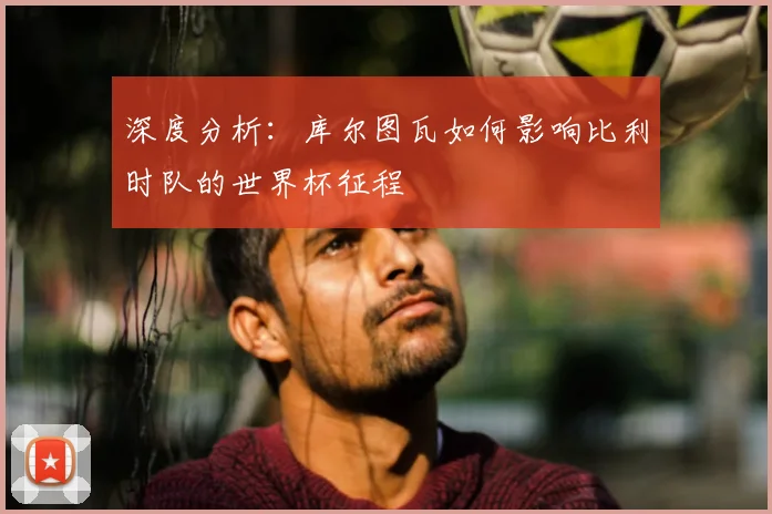深度分析：库尔图瓦如何影响比利时队的世界杯征程