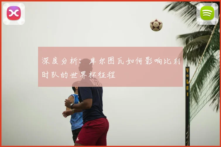 深度分析：库尔图瓦如何影响比利时队的世界杯征程