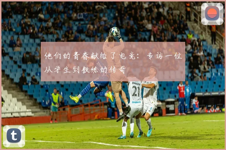 他们的青春献给了电竞：专访一位从学生到教练的传奇