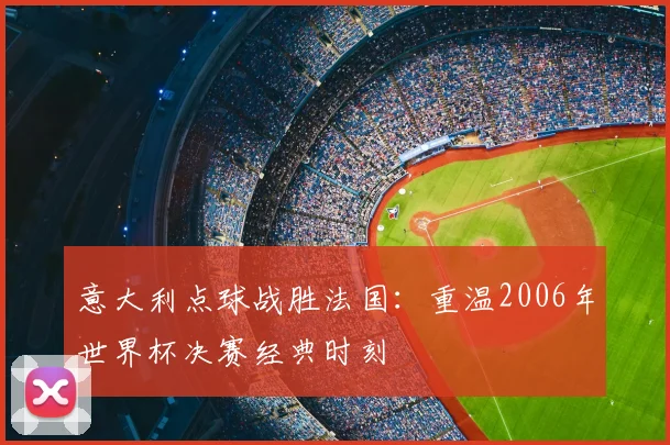 意大利点球战胜法国:重温2006年世界杯决赛经典时刻