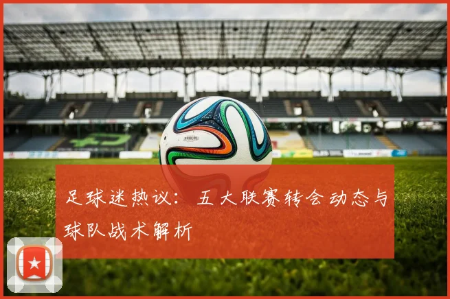 足球迷热议:五大联赛转会动态与球队战术解析