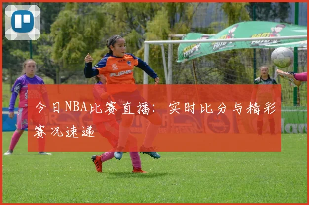 今日NBA比赛直播:实时比分与精彩赛况速递