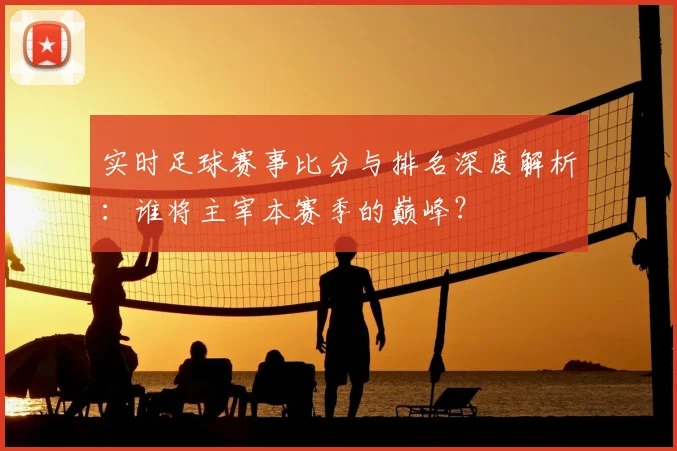 实时足球赛事比分与排名深度解析：谁将主宰本赛季的巅峰？