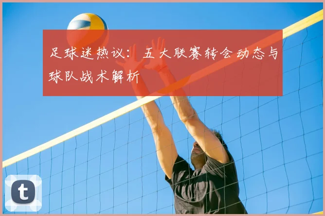 足球迷热议：五大联赛转会动态与球队战术解析